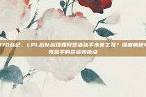 370战记，LPL战队战绩如何塑造选手未来之路？深度解析电竞选手的命运转折点