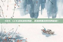 564. LCK战队训练揭秘，高强度备战背后的秘密！