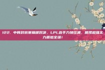 122. 中韩对抗赛巅峰对决，LPL选手力挽狂澜，展现超强实力震撼全场！