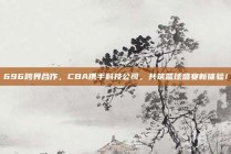 696跨界合作，CBA携手科技公司，共筑篮球盛宴新体验！