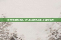 159号传奇教练揭秘，LPL战队背后的战术大师与管理奇才！