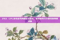 243. LPL女性选手的崛起与挑战，电竞新势力下的性别界限突破