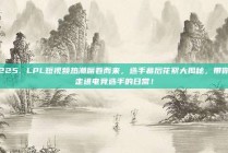 225. LPL短视频热潮席卷而来，选手幕后花絮大揭秘，带你走进电竞选手的日常！