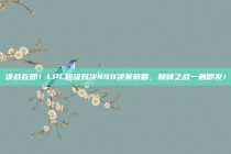 决战在即！LPL超级对决498决赛前瞻，巅峰之战一触即发！