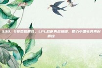 339. S赛荣耀回归，LPL战队再战巅峰，助力中国电竞再创辉煌