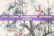 2023 LPL夏季赛，逆风翻盘的经典时刻，见证中国电竞的坚韧与拼搏