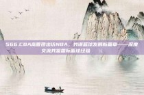 566.CBA高管团出访NBA，共谋篮球发展新篇章——深度交流共鉴国际篮球经验💼