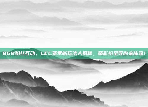 868粉丝互动，LEC赛季新玩法大揭秘，精彩纷呈等你来体验！  第1张