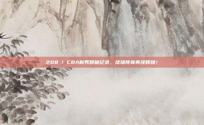 208⚡！CBA新秀频破纪录，球场传奇再续辉煌！  第1张