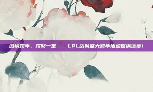 激情跨年，欢聚一堂——LPL战队盛大跨年活动圆满落幕！  第1张