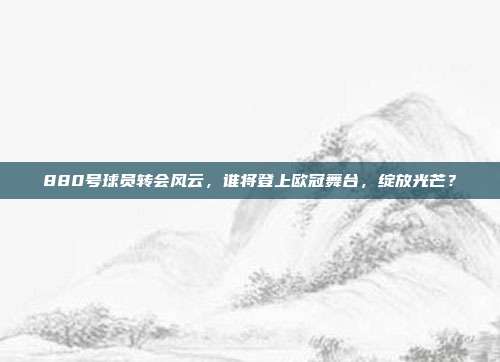 880号球员转会风云，谁将登上欧冠舞台，绽放光芒？  第1张