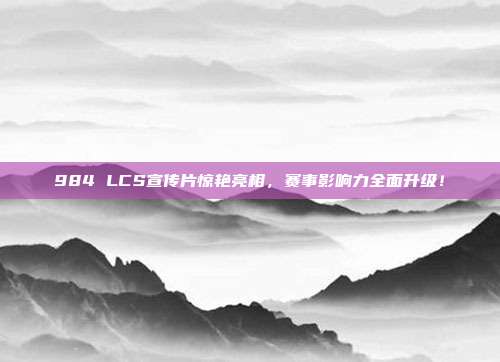 984 LCS宣传片惊艳亮相，赛事影响力全面升级！  第1张