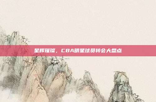 星辉璀璨，CBA明星球员转会大盘点✨  第1张