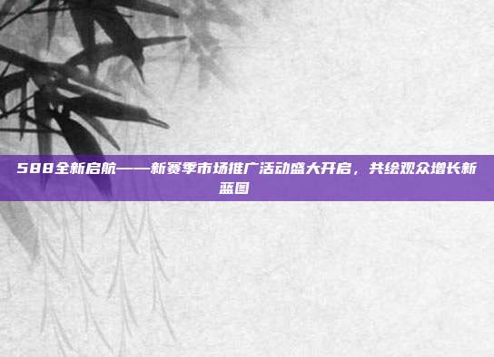 588全新启航——新赛季市场推广活动盛大开启，共绘观众增长新蓝图📈  第1张