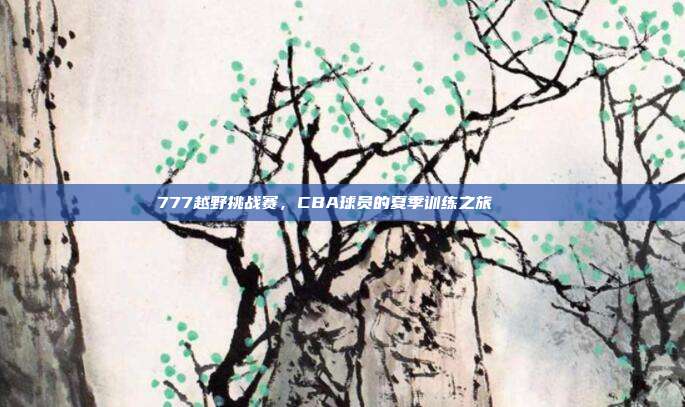 777越野挑战赛，CBA球员的夏季训练之旅🏞️  第1张