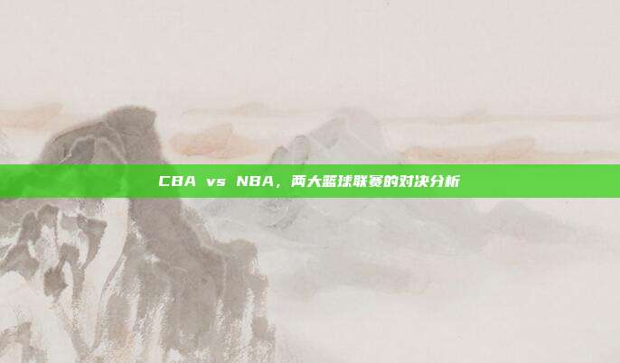 CBA vs NBA，两大篮球联赛的对决分析  第1张