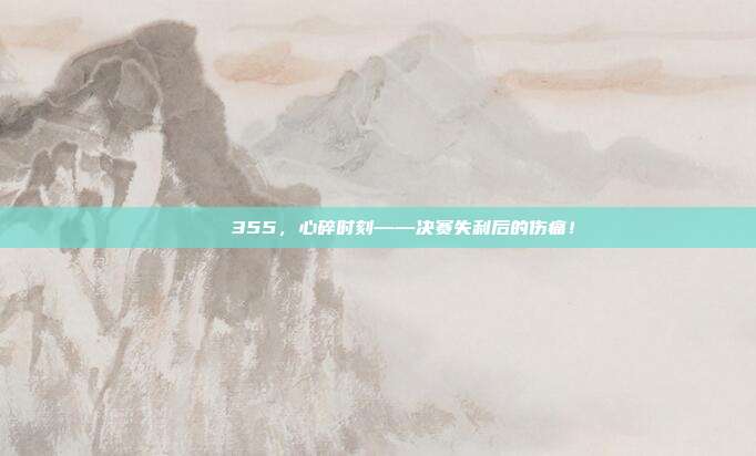 💔 355，心碎时刻——决赛失利后的伤痛！  第1张