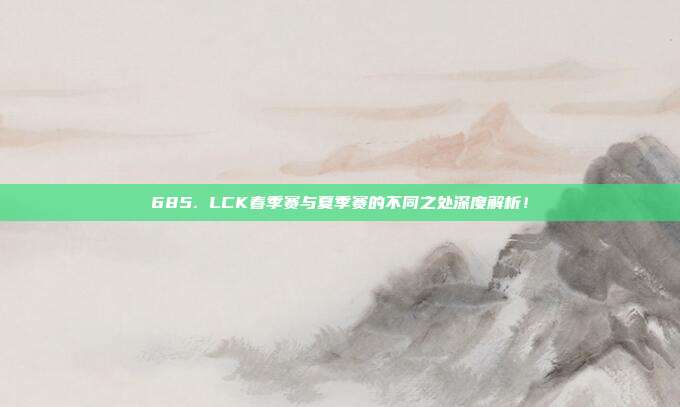 685. LCK春季赛与夏季赛的不同之处深度解析！  第1张