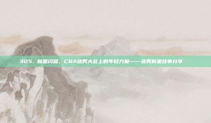 305. 新星闪耀，CBA选秀大会上的年轻力量——选秀新星故事分享🌟  第1张