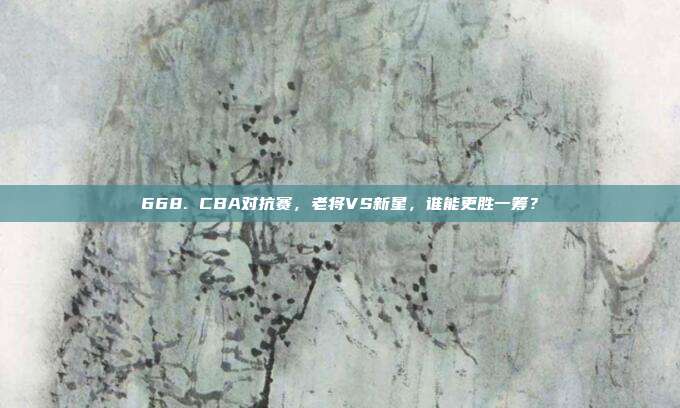 668. CBA对抗赛，老将VS新星，谁能更胜一筹？  第1张