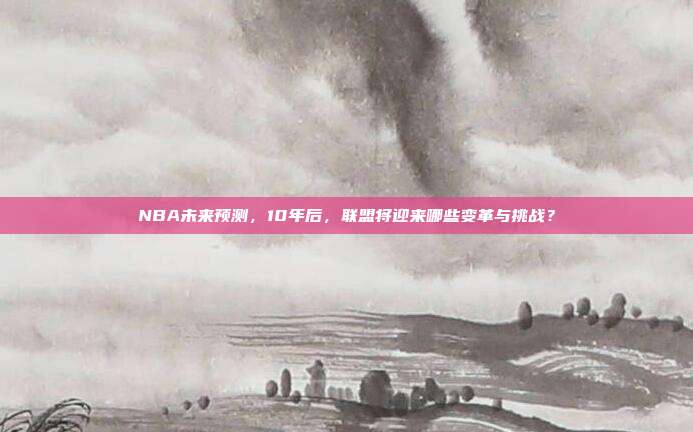 NBA未来预测，10年后，联盟将迎来哪些变革与挑战？  第1张