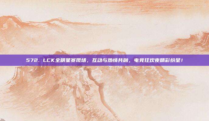 572. LCK全明星赛现场，互动与热情共融，电竞狂欢夜精彩纷呈！  第1张