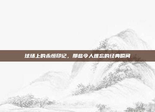 球场上的永恒印记，那些令人难忘的经典瞬间  第1张