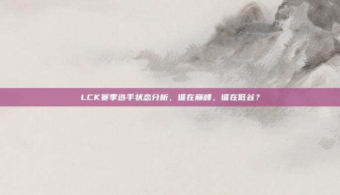 LCK赛季选手状态分析，谁在巅峰，谁在低谷？  第1张