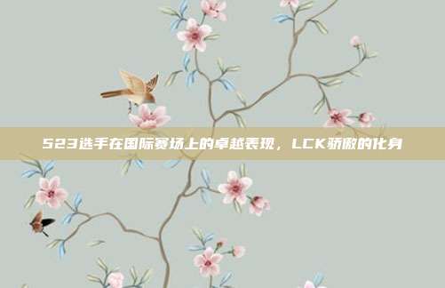 523选手在国际赛场上的卓越表现，LCK骄傲的化身  第1张