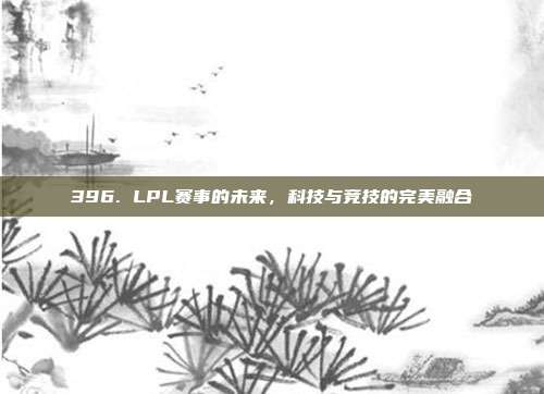 396. LPL赛事的未来，科技与竞技的完美融合  第1张