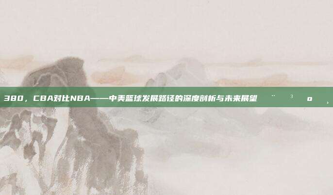 380，CBA对比NBA——中美篮球发展路径的深度剖析与未来展望🇨🇳🇺🇸  第1张