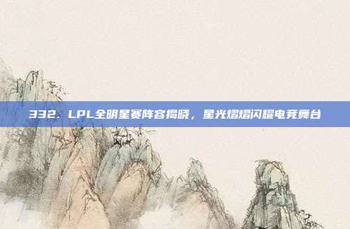 332. LPL全明星赛阵容揭晓，星光熠熠闪耀电竞舞台  第1张