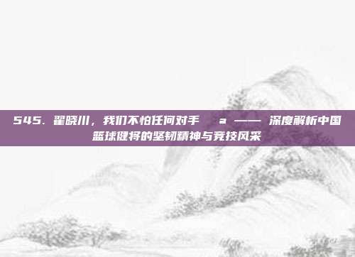 545. 翟晓川，我们不怕任何对手💪 —— 深度解析中国篮球健将的坚韧精神与竞技风采  第1张