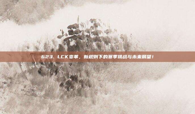 623. LCK变革，新规则下的赛季挑战与未来展望！  第1张