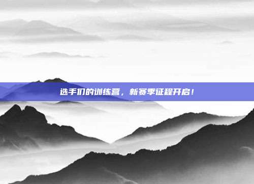 选手们的训练营，新赛季征程开启！  第1张