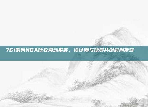 761系列NBA球衣潮动来袭，设计师与球员共创时尚传奇👕🎨  第1张