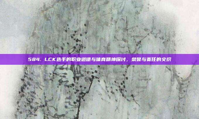 584. LCK选手的职业道德与体育精神探讨，荣誉与责任的交织  第1张