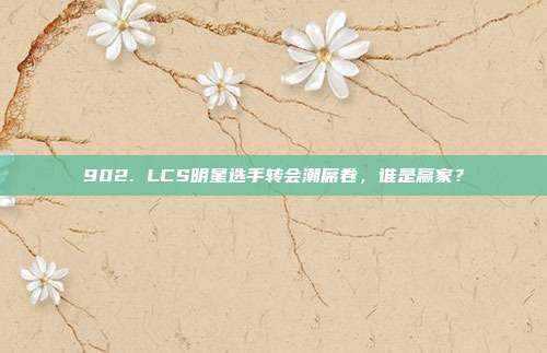 902. LCS明星选手转会潮席卷，谁是赢家？  第1张