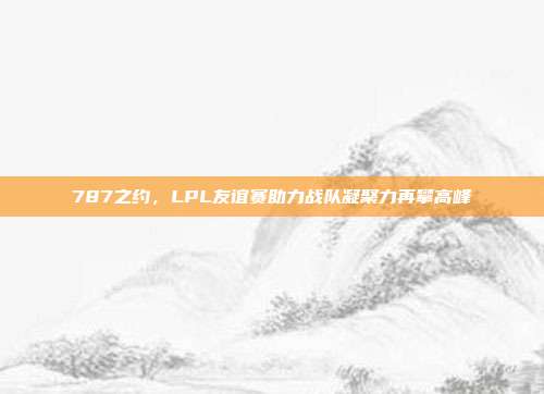 787之约，LPL友谊赛助力战队凝聚力再攀高峰  第1张