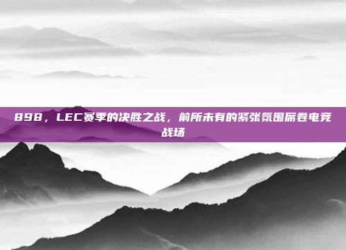 898，LEC赛季的决胜之战，前所未有的紧张氛围席卷电竞战场  第1张