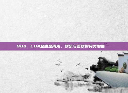 900. CBA全明星周末，娱乐与篮球的完美融合🎉  第1张