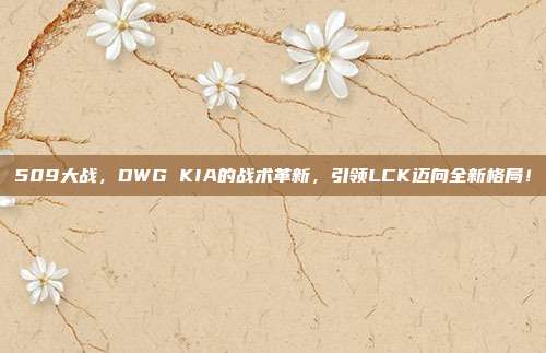 509大战，DWG KIA的战术革新，引领LCK迈向全新格局！  第1张