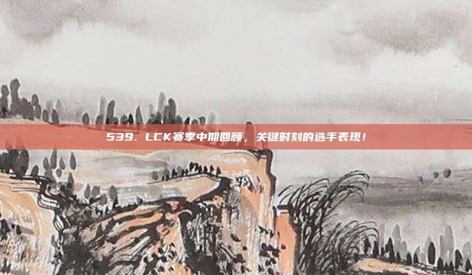 539. LCK赛季中期回顾，关键时刻的选手表现！  第1张