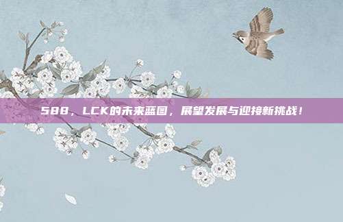 588，LCK的未来蓝图，展望发展与迎接新挑战！  第1张