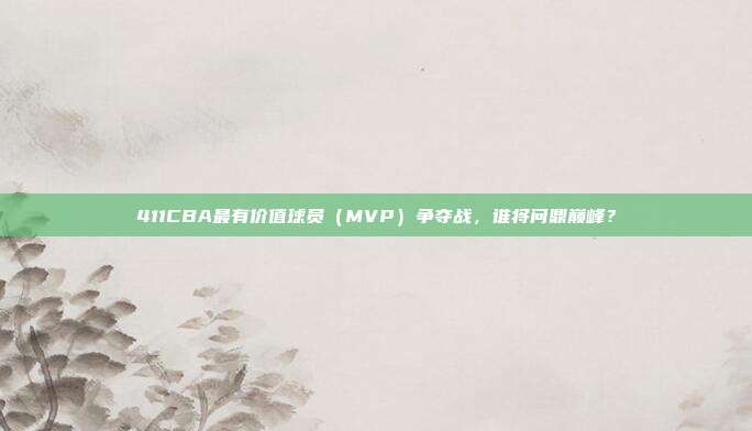 411CBA最有价值球员（MVP）争夺战，谁将问鼎巅峰？  第1张