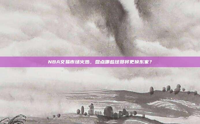 NBA交易市场火热，盘点哪些球员将更换东家？  第1张