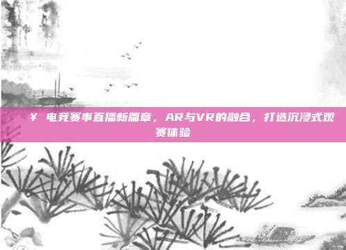 🎥 电竞赛事直播新篇章，AR与VR的融合，打造沉浸式观赛体验  第1张