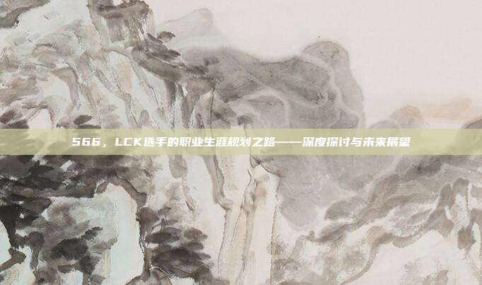 566，LCK选手的职业生涯规划之路——深度探讨与未来展望  第1张