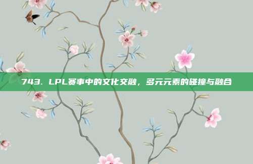 743. LPL赛事中的文化交融，多元元素的碰撞与融合  第1张