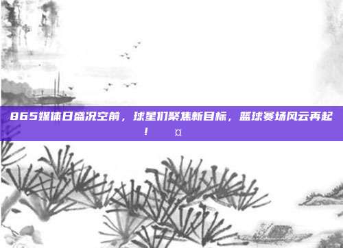 865媒体日盛况空前，球星们聚焦新目标，篮球赛场风云再起！🎤🏀  第1张